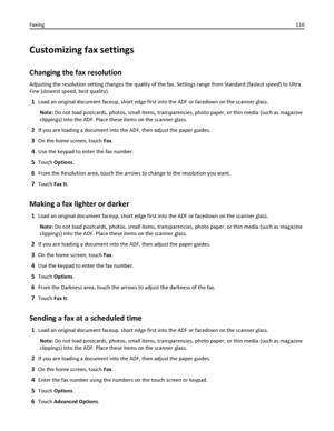 Page 116Customizing fax settings
Changing the fax resolution
Adjusting the resolution setting changes the quality of the fax. Settings range from Standard (fastest speed) to Ultra
Fine (slowest speed, best quality).
1Load an original document faceup, short edge first into the ADF or facedown on the scanner glass.
Note: Do not load postcards, photos, small items, transparencies, photo paper, or thin media (such as magazine
clippings) into the ADF. Place these items on the scanner glass.
2If you are loading a...