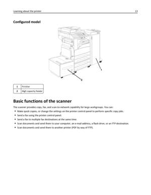 Page 13Configured model
2
1
1Finisher
2High capacity feeder
Basic functions of the scanner
The scanner provides copy, fax, and scan-to-network capability for large workgroups. You can:
Make quick copies, or change the settings on the printer control panel to perform specific copy jobs.
Send a fax using the printer control panel.
Send a fax to multiple fax destinations at the same time.
Scan documents and send them to your computer, an e-mail address, a flash drive, or an FTP destination.
Scan documents and send...