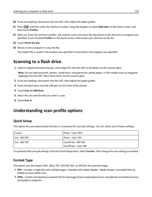 Page 12810If you are loading a document into the ADF, then adjust the paper guides.
11Press #, and then enter the shortcut number using the keypad, or touch Held Jobs on the home screen, and
then touch Profiles.
12After you enter the shortcut number, the scanner scans and sends the document to the directory or program you
specified. If you touched Profiles on the home screen, then locate your shortcut on the list.
13Touch Finish the Job.
14Return to the computer to view the file.
The output file is saved in the...