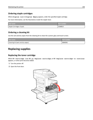 Page 204Ordering staple cartridges
When Staples Low or Staples Empty appears, order the specified staple cartridge.
For more information, see the illustrations inside the stapler door.
Part namePart number
Staple Cartridges–3 pack 25A0013
Ordering a cleaning kit
Use the wet and dry wipes from the cleaning kit to clean the scanner glass and touch screen.
Part namePart number
Cleaning kit (wet and dry wipes) 40X0392
Replacing supplies
Replacing the toner cartridge
When 88 Cartridge low, 88.yy Replace cartridge, or...