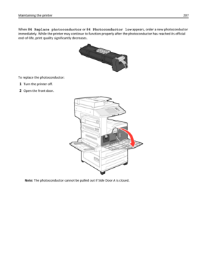 Page 207When 84 Replace photoconductor or 84 Photoconductor low appears, order a new photoconductor
immediately. While the printer may continue to function properly after the photoconductor has reached its official
end‑of‑life, print quality significantly decreases.
To replace the photoconductor:
1Turn the printer off.
2Open the front door.
Note: The photoconductor cannot be pulled out if Side Door A is closed. Maintaining the printer207
Downloaded From ManualsPrinter.com Manuals 