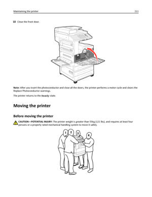 Page 21110Close the front door.
Note: After you insert the photoconductor and close all the doors, the printer performs a motor cycle and clears the
Replace Photoconductor warnings.
The printer returns to the Ready state.
Moving the printer
Before moving the printer
CAUTION—POTENTIAL INJURY: The printer weight is greater than 55kg (121 lbs), and requires at least four
persons or a properly rated mechanical handling system to move it safely.
Maintaining the printer211
Downloaded From ManualsPrinter.com Manuals 