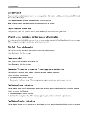 Page 223Disk corrupted
The printer attempted a hard disk recovery on a corrupted hard disk, and the hard disk cannot be repaired. The hard
disk must be reformatted.
Touch Reformat disk to reformat the hard disk and clear the message.
Note: Reformatting the disk deletes all the files currently stored on the disk.
Empty the hole punch box
Empty the hole punch box, and then reinsert it into the finisher. Wait for the message to clear.
Weblink server not set up. Contact system administrator.
An error occurred on the...
