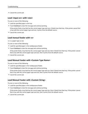 Page 225Cancel the current job.
Load  with 
Try one or more of the following:
Load the specified paper in the tray.
Touch Continue to clear the message and continue printing.
If the printer finds a tray that has the correct paper type and size, it feeds from that tray. If the printer cannot find
a tray with the correct paper type and size, it prints from the default source.
Cancel the current job.
Load manual feeder with 
 is a paper type or size.
Try one or more of the following:
Load the specified paper in the...