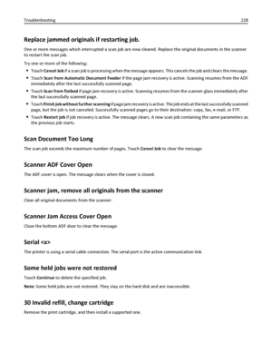 Page 228Replace jammed originals if restarting job.
One or more messages which interrupted a scan job are now cleared. Replace the original documents in the scanner
to restart the scan job.
Try one or more of the following:
Touch Cancel Job if a scan job is processing when the message appears. This cancels the job and clears the message.
Touch Scan from Automatic Document Feeder if the page jam recovery is active. Scanning resumes from the ADF
immediately after the last successfully scanned page.
Touch Scan from...