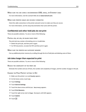 Page 263MAKE SURE YOU ARE USING A RECOMMENDED USB, SERIAL, OR ETHERNET CABLE
For more information, visit the Lexmark Web site at www.lexmark.com.
MAKE SURE PRINTER CABLES ARE SECURELY CONNECTED
Check the cable connections to the printer and print server to make sure they are secure.
For more information, see the setup documentation that came with the printer.
Confidential and other held jobs do not print
These are possible solutions. Try one or more of the following:
PARTIAL JOB, NO JOB, OR BLANK PAGES PRINT
The...