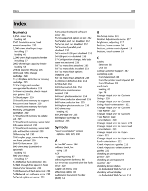 Page 308Index
Numerics
1,150‑‑sheet tray 
loading  60
1565 Emulation error, load
emulation option  235
2,000‑sheet dual input trays 
installing  37
loading  60
2,000‑sheet high capacity feeder 
installing  37
2000‑sheet high capacity feeder 
loading  58
298.01 Scanner Missing  235
30 Invalid refill, change
cartridge  228
31.yy Replace defective or missing
cartridge  229
32 Cartridge part number
unsupported by device  229
34 Incorrect media, check  guides  229
34 Short paper  229
35 Insufficient memory to...