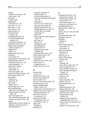 Page 309cleaning 
exterior of the printer  200
scanner glass  201
cleaning kit 
ordering  204
clearing jams 
289 staple error  253
Close cover   222
Close door   222
Close surface H  222
collating copies  92
color documents 
e‑mailing  104
Confidential print jobs  79
printing from Macintosh
computer  80
printing from Windows  79
Confidential Print menu  153
configuration information 
wireless network  42
configurations 
printer  12
Configure MP menu  135
configuring 
port settings  50
configuring the e‑mail...