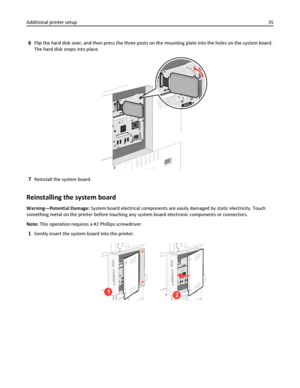 Page 356Flip the hard disk over, and then press the three posts on the mounting plate into the holes on the system board.
The hard disk snaps into place.
7Reinstall the system board.
Reinstalling the system board
Warning—Potential Damage: System board electrical components are easily damaged by static electricity. Touch
something metal on the printer before touching any system board electronic components or connectors.
Note: This operation requires a #2 Phillips screwdriver.
1Gently insert the system board into...