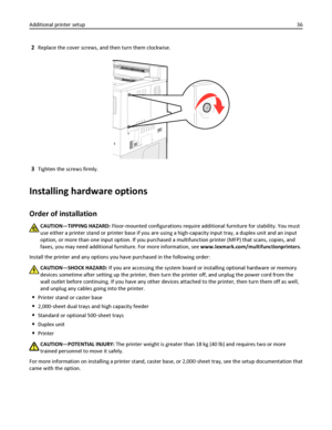 Page 362Replace the cover screws, and then turn them clockwise.
3Tighten the screws firmly.
Installing hardware options
Order of installation
CAUTION—TIPPING HAZARD: Floor-mounted configurations require additional furniture for stability. You must
use either a printer stand or printer base if you are using a high-capacity input tray, a duplex unit and an input
option, or more than one input option. If you purchased a multifunction printer (MFP) that scans, copies, and
faxes, you may need additional furniture....