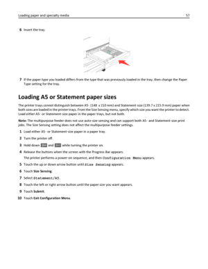 Page 576Insert the tray.
7If the paper type you loaded differs from the type that was previously loaded in the tray, then change the Paper
Type setting for the tray.
Loading A5 or Statement paper sizes
The printer trays cannot distinguish between A5‑ (148  x 210 mm) and Statement‑size (139.7 x 215.9 mm) paper when
both sizes are loaded in the printer trays. From the Size Sensing menu, specify which size you want the printer to detect.
Load either A5‑ or Statement‑size paper in the paper trays, but not both....