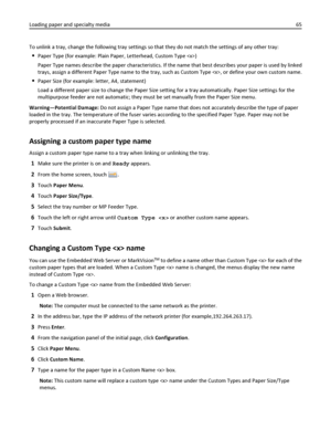 Page 65To unlink a tray, change the following tray settings so that they do not match the settings of any other tray:
Paper Type (for example: Plain Paper, Letterhead, Custom Type )
Paper Type names describe the paper characteristics. If the name that best describes your paper is used by linked
trays, assign a different Paper Type name to the tray, such as Custom Type , or define your own custom name.
Paper Size (for example: letter, A4, statement)
Load a different paper size to change the Paper Size setting...