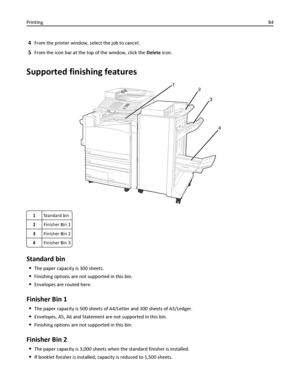 Page 844From the printer window, select the job to cancel.
5From the icon bar at the top of the window, click the Delete icon.
Supported finishing features
1
2
3
4
1Standard bin
2Finisher Bin 1
3Finisher Bin 2
4Finisher Bin 3
Standard bin
The paper capacity is 300 sheets.
Finishing options are not supported in this bin.
Envelopes are routed here.
Finisher Bin 1
The paper capacity is 500 sheets of A4/Letter and 300 sheets of A3/Ledger.
Envelopes, A5, A6 and Statement are not supported in this bin.
Finishing...