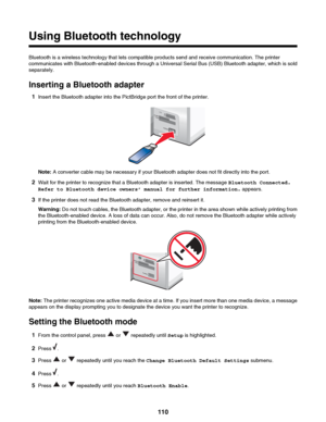 Page 110Using Bluetooth technology
Bluetooth is a wireless technology that lets compatible products send and receive communication. The printer
communicates with Bluetooth-enabled devices through a Universal Serial Bus (USB) Bluetooth adapter, which is sold
separately.
Inserting a Bluetooth adapter 1 Insert the Bluetooth adapter into the PictBridge port the front of the printer.
Note:  A converter cable may be necessary if your Bluetooth adapter does not fit directly into the port.
2 Wait for the printer to...