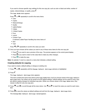 Page 114If you want to choose specific copy settings for this one copy job, such as color or black and white, number of
copies, reduce/enlarge, or quality, press 
.
The  Copy Mode  menu appears.
Press 
 or  repeatedly to scroll to the menu items:
• Color
• Copies
• Reduce/Enlarge
• Quality
• Lighter/Darker
• Collate
• 2-Sided Copies
• N-up
• Layout
• Content Type
A submenu called Paper Handling has menu items of:
• Size
• Type
Press 
 or  repeatedly to scroll to the value you want.
5 Once you have chosen all the...