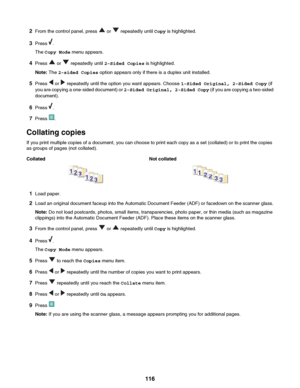 Page 1162From the control panel, press  or  repeatedly until  Copy is highlighted.
3 Press 
.
The  Copy Mode  menu appears.
4 Press 
 or  repeatedly until  2-Sided Copies  is highlighted.
Note:  The 2-sided Copies  option appears only if there is a duplex unit installed.
5 Press 
 or  repeatedly until the option you want appears. Choose  1-Sided Original, 2-Sided Copy (if
you are copying a one-sided document) or  2-Sided Original, 2-Sided Copy (if you are copying a two-sided
document).
6 Press 
.
7 Press 
....