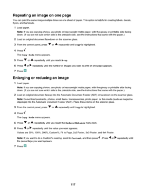 Page 117Repeating an image on one page
You can print the same image multiple times on one sheet of paper. This option is helpful in creating labels, decals,
flyers, and handouts.
1 Load paper.
Note:  If you are copying photos, use photo or heavyweight matte paper, with the glossy or printable side facing
down. (If you are not sure which side is the printable side, see the instructions that came with the paper.)
2 Load an original document facedown on the scanner glass.
3 From the control panel, press 
 or...