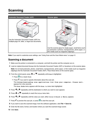 Page 119Scanning
Automatic Document Feeder (ADF)Scanner glass
Use the Automatic Document Feeder (ADF) for
multiple-page A4, letter, or legal size documents.
Use the scanner glass for single pages, small items (such
as postcards or photos), transparencies, photo paper, or
thin media (such as magazine clippings).
Note:  If you want to customize scan settings, see “Using Scan and the Scan Mode menu” on page 51.
Scanning a document 1 Make sure the printer is connected to a computer, and both the printer and the...