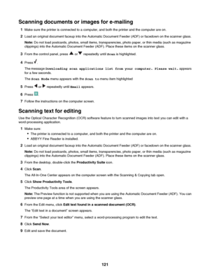 Page 121Scanning documents or images for e-mailing1 Make sure the printer is connected to a computer, and both the printer and the computer are on.
2 Load an original document faceup into the Automatic Document Feeder (ADF) or facedown on the scanner glass.
Note:  Do not load postcards, photos, small items, transparencies, photo paper, or thin media (such as magazine
clippings) into the Automatic Document Feeder (ADF). Place these items on the scanner glass.
3 From the control panel, press 
 or repeatedly until...