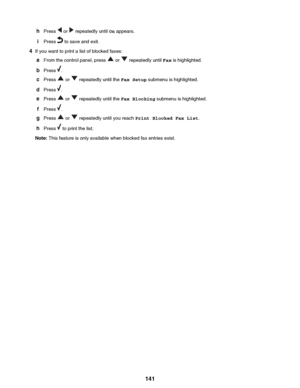 Page 141hPress  or  repeatedly until  On appears.
i Press 
 to save and exit.
4 If you want to print a list of blocked faxes:
a From the control panel, press 
 or  repeatedly until  Fax is highlighted.
b Press 
.
c Press 
 or  repeatedly until the  Fax Setup submenu is highlighted.
d Press 
.
e Press 
 or  repeatedly until the  Fax Blocking submenu is highlighted.
f Press 
.
g Press 
 or  repeatedly until you reach  Print Blocked Fax List .
h Press 
 to print the list.
Note:  This feature is only available when...