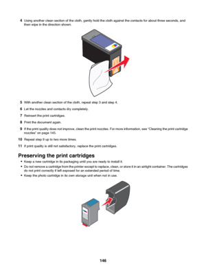 Page 1464Using another clean section of the cloth, gently hold the cloth against the contacts for about three seconds, and
then wipe in the direction shown.
5 With another clean section of the cloth, repeat step 3 and step 4.
6 Let the nozzles and contacts dry completely.
7 Reinsert the print cartridges.
8 Print the document again.
9 If the print quality does not improve, clean the print nozzles. For more information, see  “Cleaning the print cartridge
nozzles” on page 145.
10 Repeat step 9 up to two more...