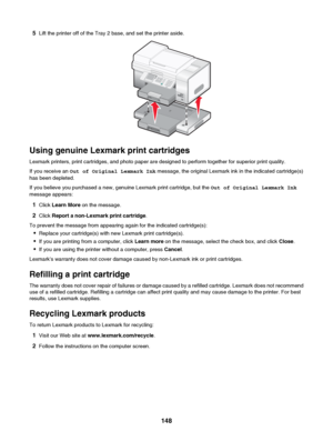 Page 1485Lift the printer off of the Tray 2 base, and set the printer aside.
Using genuine Lexmark print cartridges
Lexmark printers, print cartridges, and photo paper are designed to perform together for superior print quality.
If you receive an  Out of Original Lexmark Ink  message, the original Lexmark ink in the indicated cartridge(s)
has been depleted.
If you believe you purchased a new, genuine Lexmark print cartridge, but the  Out of Original Lexmark Ink
message appears:
1 Click  Learn More  on the...