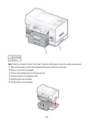 Page 171Tray 2 base2Tray 2
Note: Decide on a location to set the Tray 2 base. The printer will be placed on top of it, so allow enough space.
1 Make sure the printer is turned off and disconnect the power cord from the wall outlet.
2 Remove Tray 2 from its packaging.
3 Remove any packaging tape from the base and tray.
4 Grasp the printer by its handholds to lift it.
5 Align the printer above the base.
6 Set the printer on top of the base.
 17
Downloaded From ManualsPrinter.com Manuals1
2   