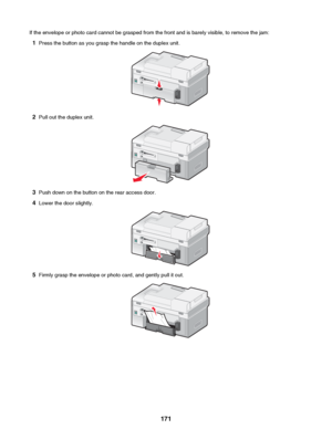 Page 171If the envelope or photo card cannot be grasped from the front and is barely visible, to remove the jam:1 Press the button as you grasp the handle on the duplex unit.
2Pull out the duplex unit.
3Push down on the button on the rear access door.
4 Lower the door slightly.
5Firmly grasp the envelope or photo card, and gently pull it out.
 171
Downloaded From ManualsPrinter.com Manuals     