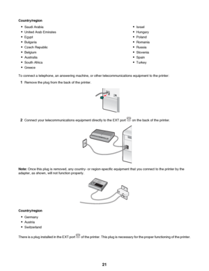 Page 21Country/region•Saudi Arabia
• United Arab Emirates
• Egypt
• Bulgaria
• Czech Republic
• Belgium
• Australia
• South Africa
• Greece•Israel
• Hungary
• Poland
• Romania
• Russia
• Slovenia
• Spain
• Turkey
To connect a telephone, an answering machine, or other telecommunications equipment to the printer:
1 Remove the plug from the back of the printer.
2Connect your telecommunications equipment directly to the EXT port  on the back of the printer.
Note:  Once this plug is removed, any country- or...