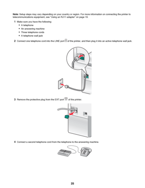 Page 25Note: Setup steps may vary depending on your country or region. For more information on connecting the printer to
telecommunications equipment, see “Using an RJ11 adapter” on page 19.
1 Make sure you have the following:
• A telephone
• An answering machine
• Three telephone cords
• A telephone wall jack
2 Connect one telephone cord into the LINE port 
 of the printer, and then plug it into an active telephone wall jack.
3Remove the protective plug from the EXT port  of the printer.
4Connect a second...