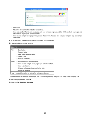 Page 73•Send a fax.
• Adjust the Speed Dial list and other fax settings.
• View and use the Phonebook, so you can add new contacts or groups, edit or delete contacts or groups, and
add contacts or groups to Speed Dial lists.
• View several sample cover pages that you can choose from. You can also add your company logo to a sample
cover page.
3 To access any of the items in the “I Want To” menu, click on the item.
4 If needed, click the toolbar items to:
ClickToFax•Send a fax.
• Forward a fax.
• View, print, or...