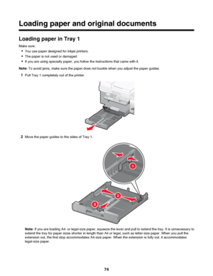 Page 74Loading paper and original documents
Loading paper in Tray 1
Make sure: • You use paper designed for inkjet printers.
• The paper is not used or damaged.
• If you are using specialty paper, you follow the instructions that came with it.
Note:  To avoid jams, make sure the paper does not buckle when you adjust the paper guides.
1 Pull Tray 1 completely out of the printer.
2Move the paper guides to the sides of Tray 1.
Note:  If you are loading A4- or legal-size paper, squeeze the lever and pull to extend...