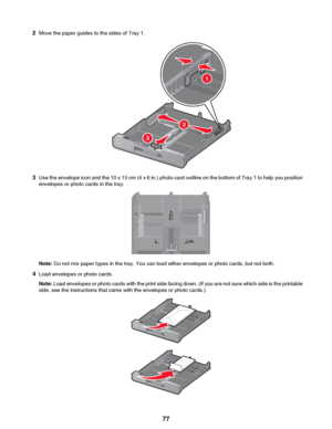 Page 772Move the paper guides to the sides of Tray 1.
3Use the envelope icon and the 10 x 15 cm (4 x 6 in.) photo card outline on the bottom of Tray 1 to help you position
envelopes or photo cards in the tray.
Note:  Do not mix paper types in the tray. You can load either envelopes or photo cards, but not both.
4 Load envelopes or photo cards.
Note:  Load envelopes or photo cards with the print side facing down. (If you are not sure which side is the printable
side, see the instructions that came with the...