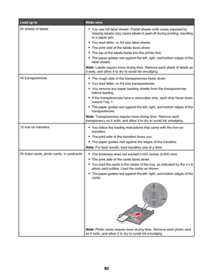 Page 80Load up toMake sure25 sheets of labels•You use full label sheets. Partial sheets (with areas exposed by
missing labels) may cause labels to peel off during printing, resulting
in a paper jam.
• You load letter- or A4-size label sheets.
• The print side of the labels faces down.
• The top of the labels feeds into the printer first.
• The paper guides rest against the left, right, and bottom edges of the
label sheets.
Note:  Labels require more drying time. Remove each sheet of labels as
it exits, and...