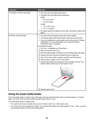 Page 81Load up toMake sure100 sheets of custom-size paper•The print side of the paper faces down.
• The paper size fits within these dimensions:
Width:
– 76.2–215.9 mm
– 3.0–8.5 inches
Length:
– 127.0–431.8 mm
– 5.0–17.0 inches
• The paper guides rest against the left, right, and bottom edges of the
paper.20 sheets of banner paper• The print side of the banner faces down when loading.
• The leading edge of the banner paper feeds into the printer first.
• You have selected the correct paper size for the banner...