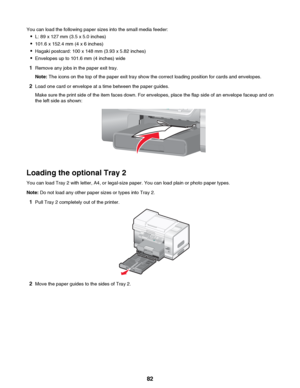 Page 82You can load the following paper sizes into the small media feeder:• L: 89 x 127 mm (3.5 x 5.0 inches)
• 101.6 x 152.4 mm (4 x 6 inches)
• Hagaki postcard: 100 x 148 mm (3.93 x 5.82 inches)
• Envelopes up to 101.6 mm (4 inches) wide
1 Remove any jobs in the paper exit tray.
Note:  The icons on the top of the paper exit tray show the correct loading position for cards and envelopes.
2 Load one card or envelope at a time between the paper guides.
Make sure the print side of the item faces down. For...