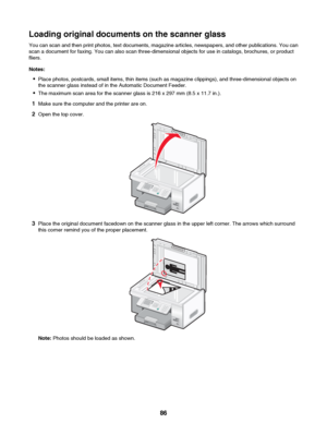 Page 86Loading original documents on the scanner glass
You can scan and then print photos, text documents, magazine articles, newspapers, and other publications. You can
scan a document for faxing. You can also scan three-dimensional objects for use in catalogs, brochures, or product
fliers.
Notes: • Place photos, postcards, small items, thin items (such as magazine clippings), and three-dimensional objects on
the scanner glass instead of in the Automatic Document Feeder.
• The maximum scan area for the scanner...