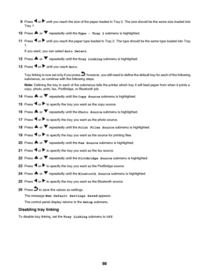 Page 889Press  or  until you reach the size of the paper loaded in Tray 2. The size should be the same size loaded into
Tray 1.
10 Press 
 or  repeatedly until the  Type - Tray 2 submenu is highlighted.
11 Press 
 or  until you reach the paper type loaded in Tray 2. The type should be the same type loaded into Tray
1.
If you want, you can select  Auto Detect.
12 Press 
 or  repeatedly until the  Tray Linking submenu is highlighted.
13 Press 
 or  until you reach  Auto.
Tray linking is now set only if you press...