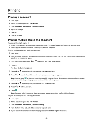 Page 89Printing
Printing a document1 Load paper.
2 With a document open, click  File ª Print .
3 Click  Properties , Preferences , Options , or Setup .
4 Adjust the settings.
5 Click  OK.
6 Click  OK or Print .
Printing multiple copies of a document
You can print multiple copies of: • a hard copy document which you place in the Automatic Document Feeder (ADF) or on the scanner glass
• a soft copy document contained in a file on your personal computer
To print multiple copies of a hard copy document:
1 Load...