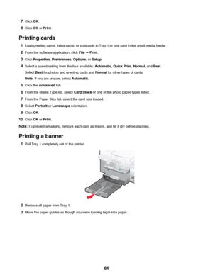 Page 947Click  OK.
8 Click  OK or Print .
Printing cards 1 Load greeting cards, index cards, or postcards in Tray 1 or one card in the small media feeder.
2 From the software application, click  File ª Print .
3 Click  Properties , Preferences , Options , or Setup .
4 Select a speed setting from the four available:  Automatic, Quick Print , Normal , and Best.
Select  Best for photos and greeting cards and  Normal for other types of cards.
Note:  If you are unsure, select  Automatic.
5 Click the  Advanced  tab....