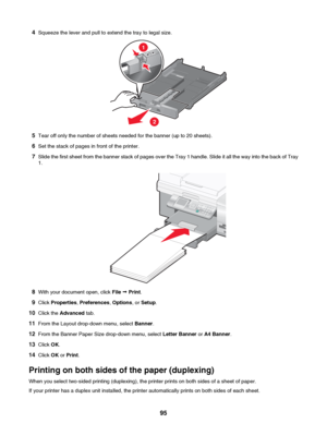 Page 954Squeeze the lever and pull to extend the tray to legal size.
5Tear off only the number of sheets needed for the banner (up to 20 sheets).
6 Set the stack of pages in front of the printer.
7 Slide the first sheet from the banner stack of pages over the Tray 1 handle. Slide it all the way into the back of Tray
1.
8 With your document open, click  File ª Print .
9 Click  Properties , Preferences , Options , or Setup .
10 Click the  Advanced  tab.
11 From the Layout drop-down menu, select  Banner.
12 From...