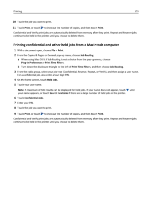 Page 10310Touch the job you want to print.
11Touch Print, or touch  to increase the number of copies, and then touch Print.
Confidential and Verify print jobs are automatically deleted from memory after they print. Repeat and Reserve jobs
continue to be held in the printer until you choose to delete them.
Printing confidential and other held jobs from a Macintosh computer
1With a document open, choose File > Print.
2From the Copies & Pages or General pop‑up menu, choose Job Routing.
aWhen using Mac OS 9, if Job...