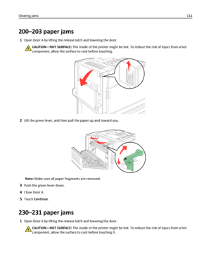 Page 111200–203 paper jams
1Open Door A by lifting the release latch and lowering the door.
CAUTION—HOT SURFACE: The inside of the printer might be hot. To reduce the risk of injury from a hot
component, allow the surface to cool before touching.
2Lift the green lever, and then pull the paper up and toward you.
Note: Make sure all paper fragments are removed.
3Push the green lever down.
4Close Door A.
5Touch Continue.
230–231 paper jams
1Open Door A by lifting the release latch and lowering the door.
CAUTION—HOT...