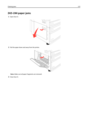 Page 115242–244 paper jams
1Open Door D.
2Pull the paper down and away from the printer.
Note: Make sure all paper fragments are removed.
3Close Door D. Clearing jams115
Downloaded From ManualsPrinter.com Manuals 