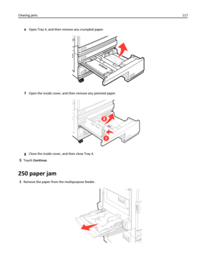 Page 117eOpen Tray 4, and then remove any crumpled paper.
fOpen the inside cover, and then remove any jammed paper.
gClose the inside cover, and then close Tray 4.
5Touch Continue.
250 paper jam
1Remove the paper from the multipurpose feeder.
Clearing jams117
Downloaded From ManualsPrinter.com Manuals 