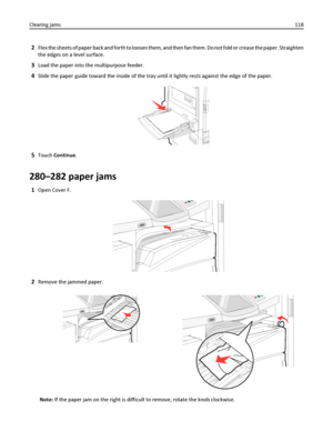 Page 1182Flex the sheets of paper back and forth to loosen them, and then fan them. Do not fold or crease the paper. Straighten
the edges on a level surface.
3Load the paper into the multipurpose feeder.
4Slide the paper guide toward the inside of the tray until it lightly rests against the edge of the paper.
5Touch Continue.
280–282 paper jams
1Open Cover F.
2Remove the jammed paper.
Note: If the paper jam on the right is difficult to remove, rotate the knob clockwise. Clearing jams118
Downloaded From...