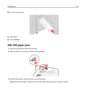 Page 12510Close the staple drawer.
11Close Door G.
12Touch Continue.
290–295 paper jams
1Remove all original documents from the ADF.
2Open the ADF cover, and then remove any jammed paper.
3Raise the sheet guard, and then remove any jammed paper.
Note: If the jammed paper cannot be remove easily, rotate the paper advance wheel to the left. Clearing jams125
Downloaded From ManualsPrinter.com Manuals 