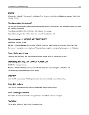 Page 193Dialing
A fax number is dialed. If the number is too long to fit on the screen, only the word Dialing appears. Wait for the
message to clear.
Disk Corrupted. Reformat?
The printer attempted a hard disk recovery on a corrupted hard disk, and the hard disk cannot be repaired. The hard
disk must be reformatted.
Touch Reformat disk to reformat the hard disk and clear the message.
Note: Reformatting the disk deletes all the files currently stored on the disk.
Disk recovery x/y XX% DO NOT POWER OFF
Wait for...