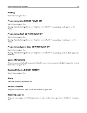 Page 197Printing
Wait for the message to clear.
Programming disk DO NOT POWER OFF
Wait for the message to clear.
Warning—Potential Damage: Do not turn the printer power off while Programming disk appears on the
display.
Programming flash DO NOT POWER OFF
Wait for the message to clear.
Warning—Potential Damage: Do not turn the printer power off while Programming flash appears on the
display.
Programming System Code DO NOT POWER OFF
Wait for the message to clear.
Warning—Potential Damage: Do not turn the printer...