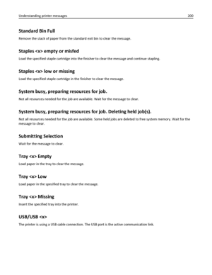Page 200Standard Bin Full
Remove the stack of paper from the standard exit bin to clear the message.
Staples  empty or misfed
Load the specified staple cartridge into the finisher to clear the message and continue stapling.
Staples  low or missing
Load the specified staple cartridge in the finisher to clear the message.
System busy, preparing resources for job.
Not all resources needed for the job are available. Wait for the message to clear.
System busy, preparing resources for job. Deleting held job(s).
Not...